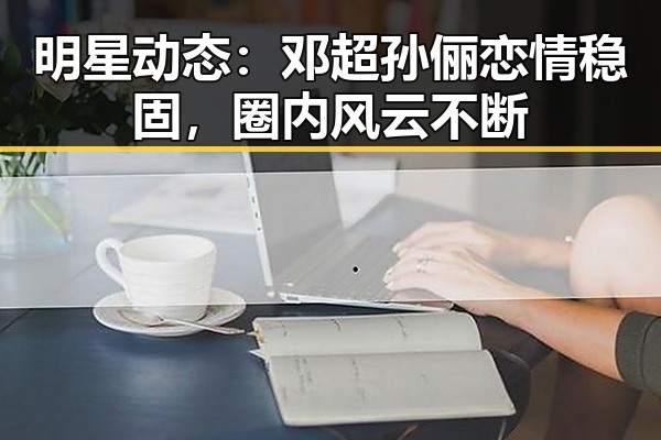 明星动态：邓超孙俪恋情稳固，圈内风云不断