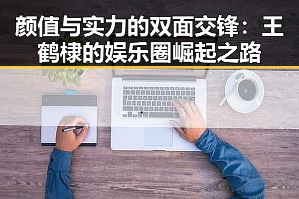 颜值与实力的双面交锋:王鹤棣的娱乐圈崛起之路