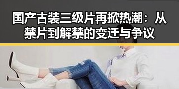 国产古装三级片再掀热潮：从禁片到解禁的变迁与争议